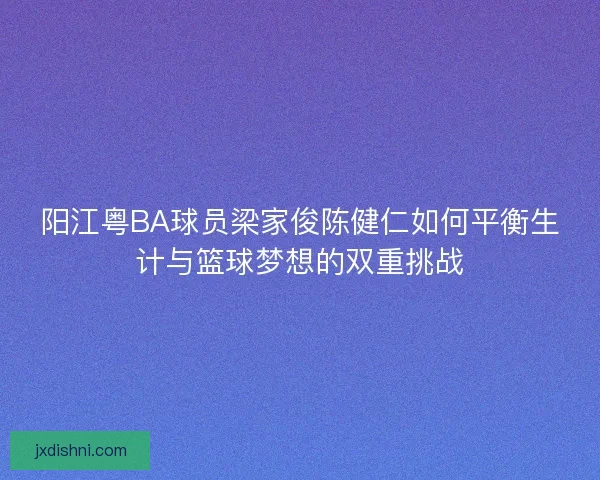 阳江粤BA球员梁家俊陈健仁如何平衡生计与篮球梦想的双重挑战