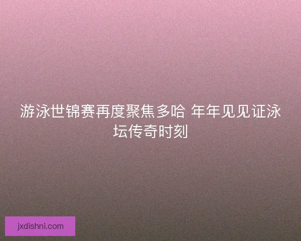 游泳世锦赛再度聚焦多哈 年年见见证泳坛传奇时刻