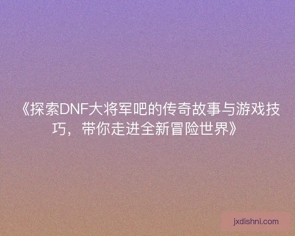 《探索DNF大将军吧的传奇故事与游戏技巧，带你走进全新冒险世界》