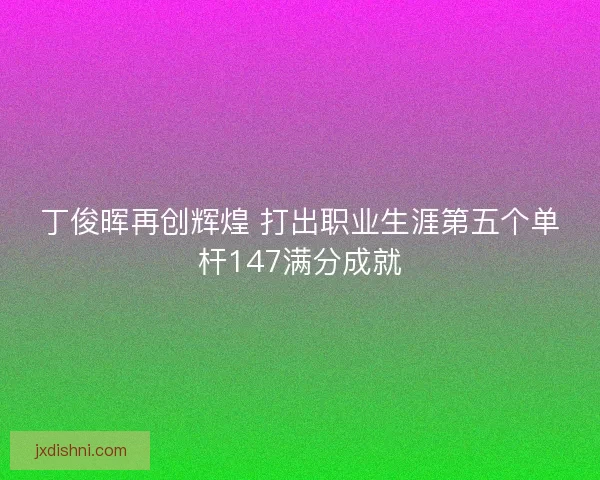 丁俊晖再创辉煌 打出职业生涯第五个单杆147满分成就