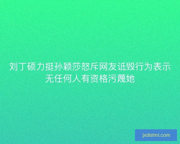 刘丁硕力挺孙颖莎怒斥网友诋毁行为表示无任何人有资格污蔑她