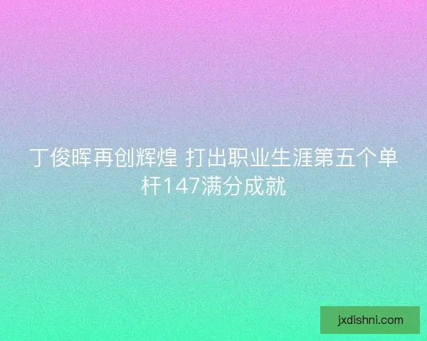 丁俊晖再创辉煌 打出职业生涯第五个单杆147满分成就