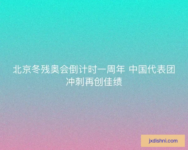 北京冬残奥会倒计时一周年 中国代表团冲刺再创佳绩