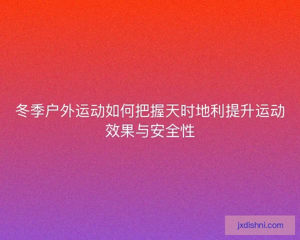 冬季户外运动如何把握天时地利提升运动效果与安全性